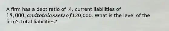 A firm has a debt ratio of .4, current liabilities of 18,000, and total assets of120,000. What is the level of the firm's total liabilities?