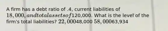 A firm has a debt ratio of .4, current liabilities of 18,000, and total assets of120,000. What is the level of the firm's total liabilities? 22,00048,000 58,00063,934