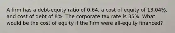 A firm has a debt-equity ratio of 0.64, a cost of equity of 13.04%, and cost of debt of 8%. The corporate tax rate is 35%. What would be the cost of equity if the firm were all-equity financed?