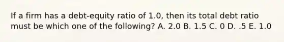 If a firm has a debt-equity ratio of 1.0, then its total debt ratio must be which one of the following? A. 2.0 B. 1.5 C. 0 D. .5 E. 1.0