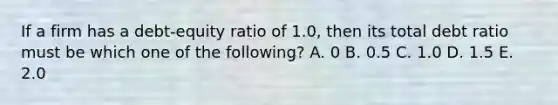 If a firm has a debt-equity ratio of 1.0, then its total debt ratio must be which one of the following? A. 0 B. 0.5 C. 1.0 D. 1.5 E. 2.0