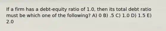 If a firm has a debt-equity ratio of 1.0, then its total debt ratio must be which one of the following? A) 0 B) .5 C) 1.0 D) 1.5 E) 2.0