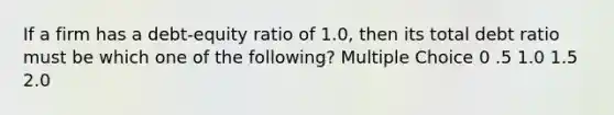 If a firm has a debt-equity ratio of 1.0, then its total debt ratio must be which one of the following? Multiple Choice 0 .5 1.0 1.5 2.0