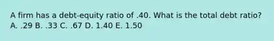 A firm has a debt-equity ratio of .40. What is the total debt ratio? A. .29 B. .33 C. .67 D. 1.40 E. 1.50