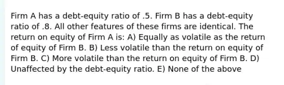 Firm A has a debt-equity ratio of .5. Firm B has a debt-equity ratio of .8. All other features of these firms are identical. The return on equity of Firm A is: A) Equally as volatile as the return of equity of Firm B. B) Less volatile than the return on equity of Firm B. C) More volatile than the return on equity of Firm B. D) Unaffected by the debt-equity ratio. E) None of the above