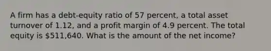 A firm has a debt-equity ratio of 57 percent, a total asset turnover of 1.12, and a profit margin of 4.9 percent. The total equity is 511,640. What is the amount of the net income?