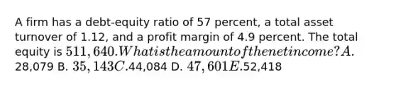 A firm has a debt-equity ratio of 57 percent, a total asset turnover of 1.12, and a profit margin of 4.9 percent. The total equity is 511,640. What is the amount of the net income? A.28,079 B. 35,143 C.44,084 D. 47,601 E.52,418