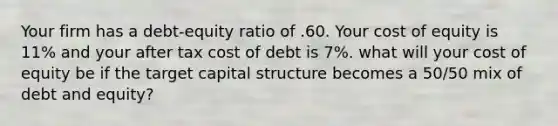 Your firm has a debt-equity ratio of .60. Your cost of equity is 11% and your after tax cost of debt is 7%. what will your cost of equity be if the target capital structure becomes a 50/50 mix of debt and equity?