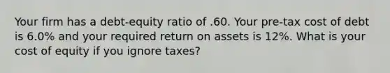 Your firm has a debt-equity ratio of .60. Your pre-tax cost of debt is 6.0% and your required return on assets is 12%. What is your cost of equity if you ignore taxes?