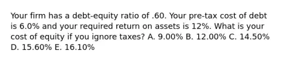 Your firm has a debt-equity ratio of .60. Your pre-tax cost of debt is 6.0% and your required return on assets is 12%. What is your cost of equity if you ignore taxes? A. 9.00% B. 12.00% C. 14.50% D. 15.60% E. 16.10%