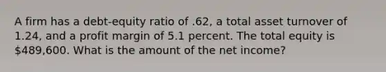 A firm has a debt-equity ratio of .62, a total asset turnover of 1.24, and a profit margin of 5.1 percent. The total equity is 489,600. What is the amount of the net income?