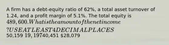 A firm has a debt-equity ratio of 62%, a total asset turnover of 1.24, and a profit margin of 5.1%. The total equity is 489,600. What is the amount of the net income? USE AT LEAST 4 DECIMAL PLACES50,159 19,19740,451 28,079