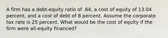 A firm has a debt-equity ratio of .64, a cost of equity of 13.04 percent, and a cost of debt of 8 percent. Assume the corporate tax rate is 25 percent. What would be the cost of equity if the firm were all-equity financed?