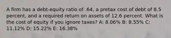 A firm has a debt-equity ratio of .64, a pretax cost of debt of 8.5 percent, and a required return on assets of 12.6 percent. What is the cost of equity if you ignore taxes? A: 8.06% B: 8.55% C: 11.12% D: 15.22% E: 16.38%