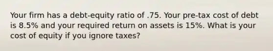 Your firm has a debt-equity ratio of .75. Your pre-tax cost of debt is 8.5% and your required return on assets is 15%. What is your cost of equity if you ignore taxes?