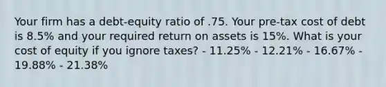 Your firm has a debt-equity ratio of .75. Your pre-tax cost of debt is 8.5% and your required return on assets is 15%. What is your cost of equity if you ignore taxes? - 11.25% - 12.21% - 16.67% - 19.88% - 21.38%