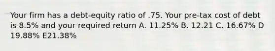 Your firm has a debt-equity ratio of .75. Your pre-tax cost of debt is 8.5% and your required return A. 11.25% B. 12.21 C. 16.67% D 19.88% E21.38%