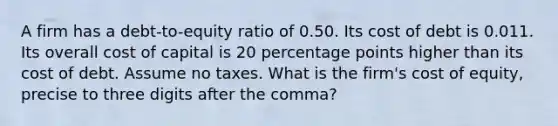 A firm has a debt-to-equity ratio of 0.50. Its cost of debt is 0.011. Its overall cost of capital is 20 percentage points higher than its cost of debt. Assume no taxes. What is the firm's cost of equity, precise to three digits after the comma?