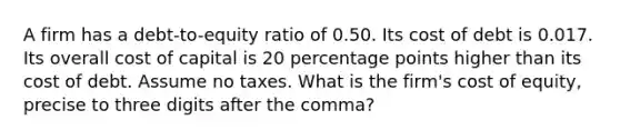 A firm has a debt-to-equity ratio of 0.50. Its cost of debt is 0.017. Its overall cost of capital is 20 percentage points higher than its cost of debt. Assume no taxes. What is the firm's cost of equity, precise to three digits after the comma?