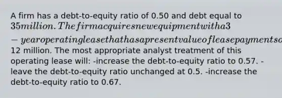 A firm has a debt-to-equity ratio of 0.50 and debt equal to 35 million. The firm acquires new equipment with a 3-year operating lease that has a present value of lease payments of12 million. The most appropriate analyst treatment of this operating lease will: -increase the debt-to-equity ratio to 0.57. -leave the debt-to-equity ratio unchanged at 0.5. -increase the debt-to-equity ratio to 0.67.