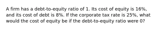 A firm has a debt-to-equity ratio of 1. Its cost of equity is 16%, and its cost of debt is 8%. If the corporate tax rate is 25%, what would the cost of equity be if the debt-to-equity ratio were 0?