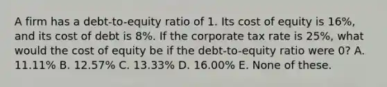 A firm has a debt-to-equity ratio of 1. Its cost of equity is 16%, and its cost of debt is 8%. If the corporate tax rate is 25%, what would the cost of equity be if the debt-to-equity ratio were 0? A. 11.11% B. 12.57% C. 13.33% D. 16.00% E. None of these.