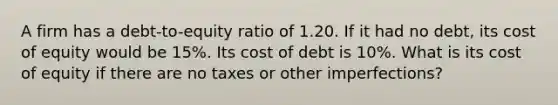 A firm has a debt-to-equity ratio of 1.20. If it had no debt, its cost of equity would be 15%. Its cost of debt is 10%. What is its cost of equity if there are no taxes or other imperfections?