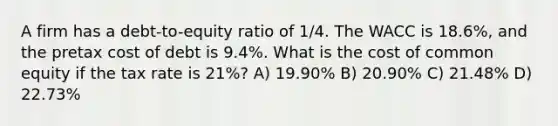 A firm has a debt-to-equity ratio of 1/4. The WACC is 18.6%, and the pretax cost of debt is 9.4%. What is the cost of common equity if the tax rate is 21%? A) 19.90% B) 20.90% C) 21.48% D) 22.73%