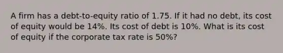 A firm has a debt-to-equity ratio of 1.75. If it had no debt, its cost of equity would be 14%. Its cost of debt is 10%. What is its cost of equity if the corporate tax rate is 50%?