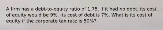 A firm has a debt-to-equity ratio of 1.75. If it had no debt, its cost of equity would be 9%. Its cost of debt is 7%. What is its cost of equity if the corporate tax rate is 50%?