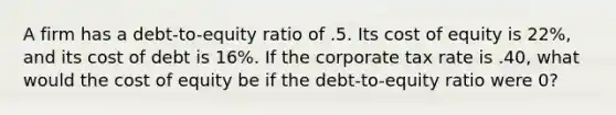 A firm has a debt-to-equity ratio of .5. Its cost of equity is 22%, and its cost of debt is 16%. If the corporate tax rate is .40, what would the cost of equity be if the debt-to-equity ratio were 0?