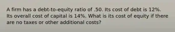 A firm has a debt-to-equity ratio of .50. Its cost of debt is 12%. Its overall cost of capital is 14%. What is its cost of equity if there are no taxes or other additional costs?