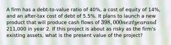 A firm has a debt-to-value ratio of 40%, a cost of equity of 14%, and an after-tax cost of debt of 5.5%. It plans to launch a new product that will produce cash flows of 398,000 next year and211,000 in year 2. If this project is about as risky as the firm's existing assets, what is the present value of the project?