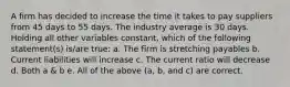 A firm has decided to increase the time it takes to pay suppliers from 45 days to 55 days. The industry average is 30 days. Holding all other variables constant, which of the following statement(s) is/are true: a. The firm is stretching payables b. Current liabilities will increase c. The current ratio will decrease d. Both a & b e. All of the above (a, b, and c) are correct.