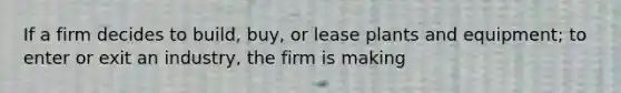 If a firm decides to build, buy, or lease plants and equipment; to enter or exit an industry, the firm is making