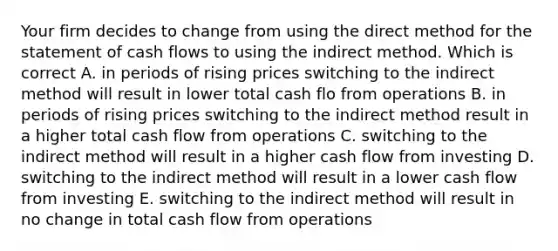 Your firm decides to change from using the direct method for the statement of cash flows to using the indirect method. Which is correct A. in periods of rising prices switching to the indirect method will result in lower total cash flo from operations B. in periods of rising prices switching to the indirect method result in a higher total cash flow from operations C. switching to the indirect method will result in a higher cash flow from investing D. switching to the indirect method will result in a lower cash flow from investing E. switching to the indirect method will result in no change in total cash flow from operations