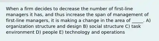 When a firm decides to decrease the number of first-line managers it has, and thus increase the span of management of first-line managers, it is making a change in the area of _____. A) organization structure and design B) social structure C) task environment D) people E) technology and operations