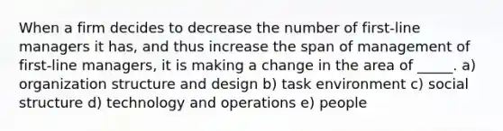 When a firm decides to decrease the number of first-line managers it has, and thus increase the span of management of first-line managers, it is making a change in the area of _____. a) organization structure and design b) task environment c) social structure d) technology and operations e) people