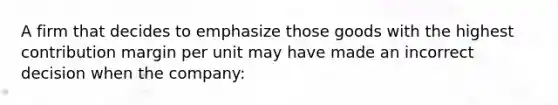 A firm that decides to emphasize those goods with the highest contribution margin per unit may have made an incorrect decision when the company: