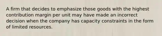 A firm that decides to emphasize those goods with the highest contribution margin per unit may have made an incorrect decision when the company has capacity constraints in the form of limited resources.