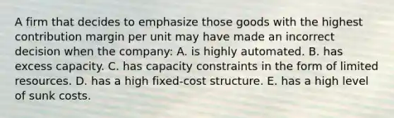 A firm that decides to emphasize those goods with the highest contribution margin per unit may have made an incorrect decision when the company: A. is highly automated. B. has excess capacity. C. has capacity constraints in the form of limited resources. D. has a high fixed-cost structure. E. has a high level of sunk costs.