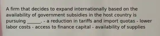 A firm that decides to expand internationally based on the availability of government subsidies in the host country is pursuing ______. - a reduction in tariffs and import quotas - lower labor costs - access to finance capital - availability of supplies