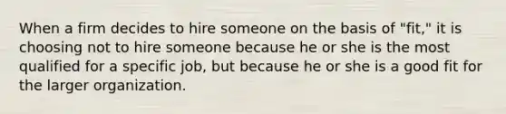 When a firm decides to hire someone on the basis of "fit," it is choosing not to hire someone because he or she is the most qualified for a specific job, but because he or she is a good fit for the larger organization.