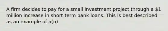 A firm decides to pay for a small investment project through a 1 million increase in short-term bank loans. This is best described as an example of a(n)