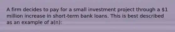 A firm decides to pay for a small investment project through a 1 million increase in short-term bank loans. This is best described as an example of a(n):