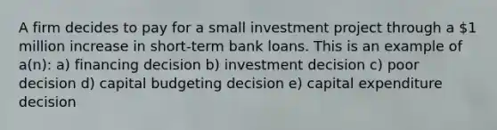 A firm decides to pay for a small investment project through a 1 million increase in short-term bank loans. This is an example of a(n): a) financing decision b) investment decision c) poor decision d) capital budgeting decision e) capital expenditure decision