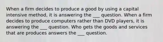 When a firm decides to produce a good by using a capital intensive method, it is answering the ___ question. When a firm decides to produce computers rather than DVD players, it is answering the ___ question. Who gets the goods and services that are produces answers the ___ question.