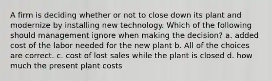 A firm is deciding whether or not to close down its plant and modernize by installing new technology. Which of the following should management ignore when making the decision? a. added cost of the labor needed for the new plant b. All of the choices are correct. c. cost of lost sales while the plant is closed d. how much the present plant costs