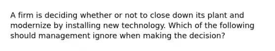 A firm is deciding whether or not to close down its plant and modernize by installing new technology. Which of the following should management ignore when making the decision?