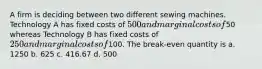 A firm is deciding between two different sewing machines. Technology A has fixed costs of 500 and marginal costs of50 whereas Technology B has fixed costs of 250 and marginal costs of100. ​The break-even quantity is a. ​1250 b. ​625 c. ​416.67 d. ​500